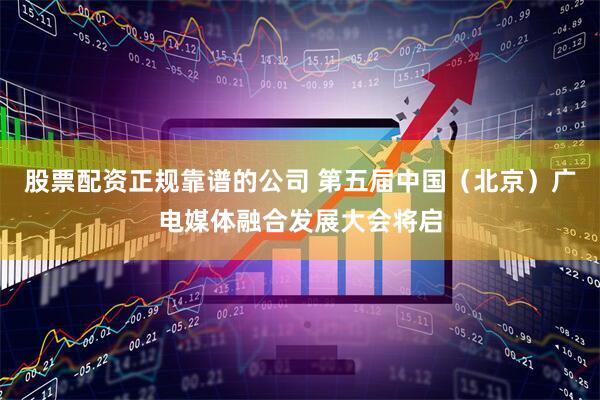 股票配资正规靠谱的公司 第五届中国（北京）广电媒体融合发展大会将启