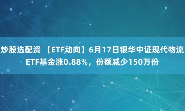 炒股选配资 【ETF动向】6月17日银华中证现代物流ETF基金涨0.88%，份额减少150万份