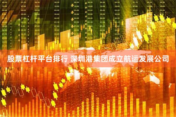 股票杠杆平台排行 深圳港集团成立航运发展公司