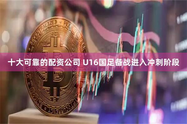 十大可靠的配资公司 U16国足备战进入冲刺阶段