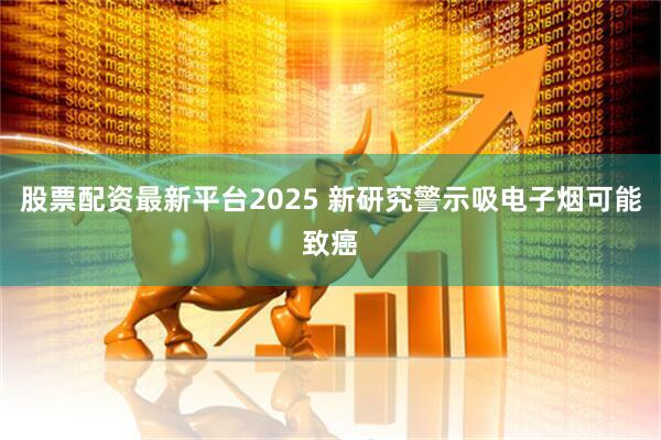 股票配资最新平台2025 新研究警示吸电子烟可能致癌